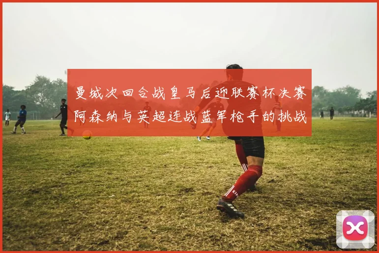 曼城次回合战皇马后迎联赛杯决赛阿森纳与英超连战蓝军枪手的挑战