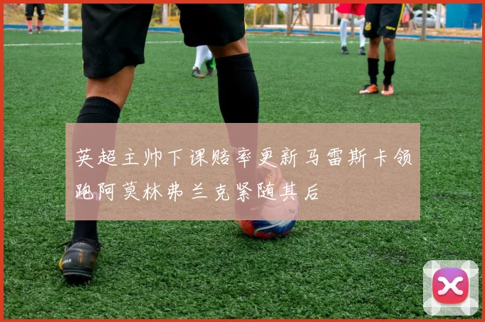 英超主帅下课赔率更新马雷斯卡领跑阿莫林弗兰克紧随其后