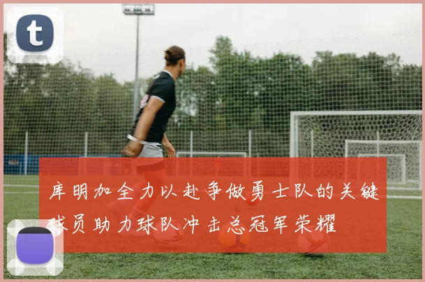 库明加全力以赴争做勇士队的关键球员助力球队冲击总冠军荣耀