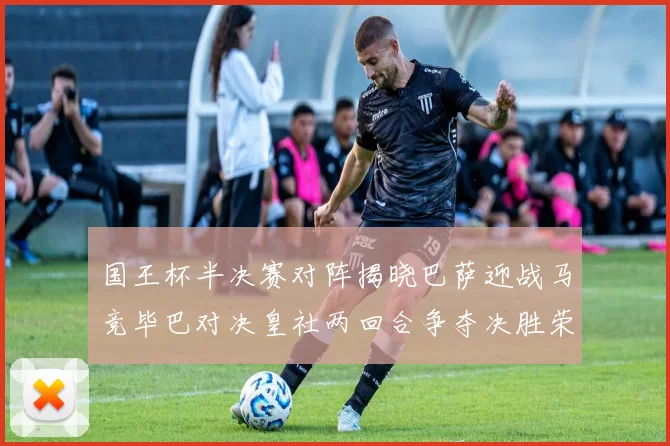 国王杯半决赛对阵揭晓巴萨迎战马竞毕巴对决皇社两回合争夺决胜荣耀