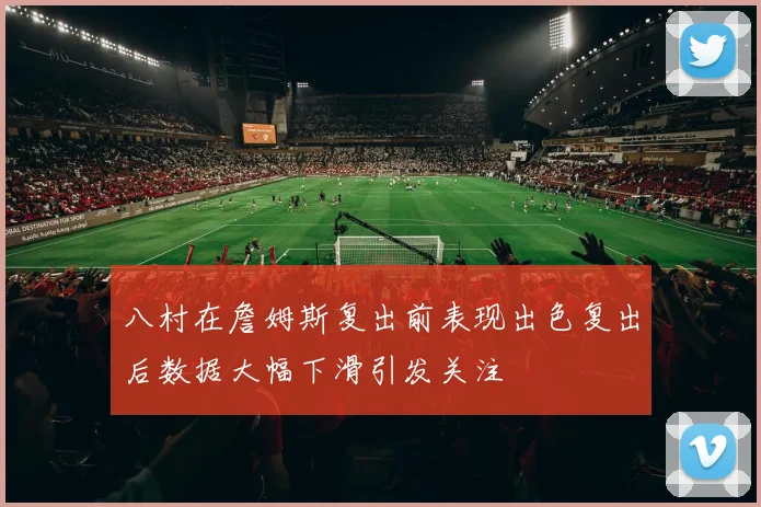八村在詹姆斯复出前表现出色复出后数据大幅下滑引发关注