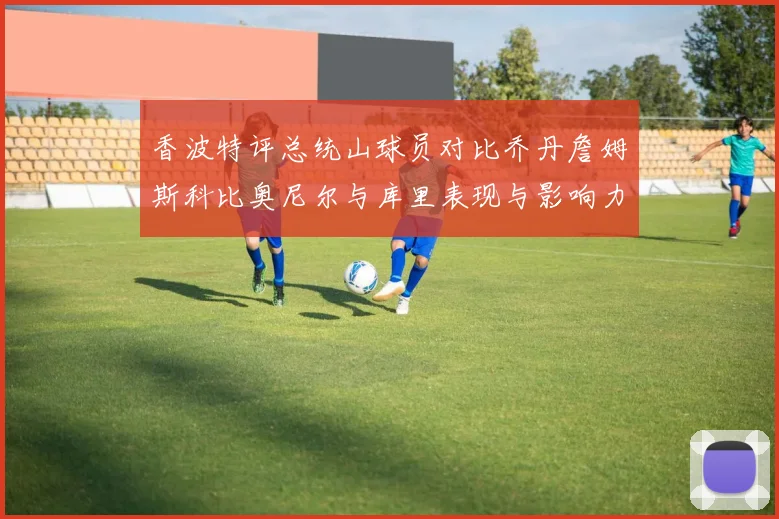 香波特评总统山球员对比乔丹詹姆斯科比奥尼尔与库里表现与影响力