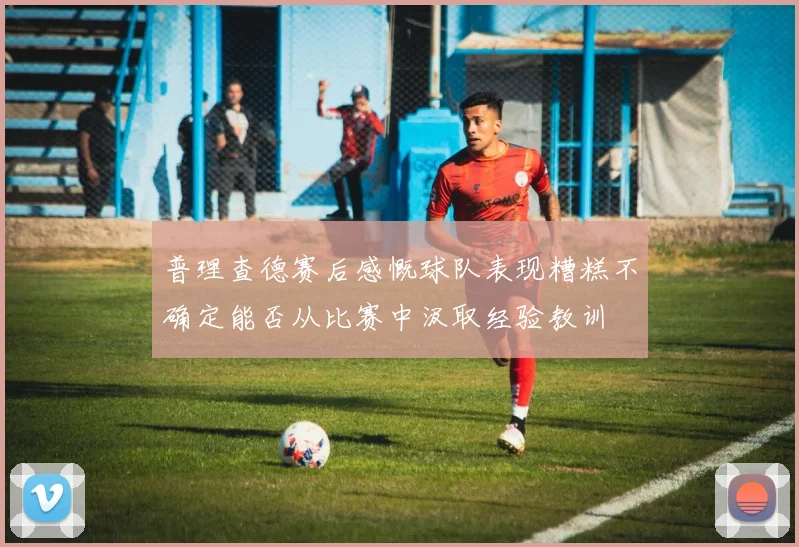 普理查德赛后感慨球队表现糟糕不确定能否从比赛中汲取经验教训