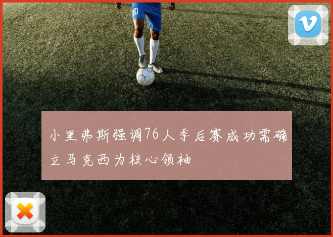 小里弗斯强调76人季后赛成功需确立马克西为核心领袖