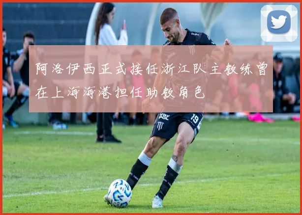 阿洛伊西正式接任浙江队主教练曾在上海海港担任助教角色