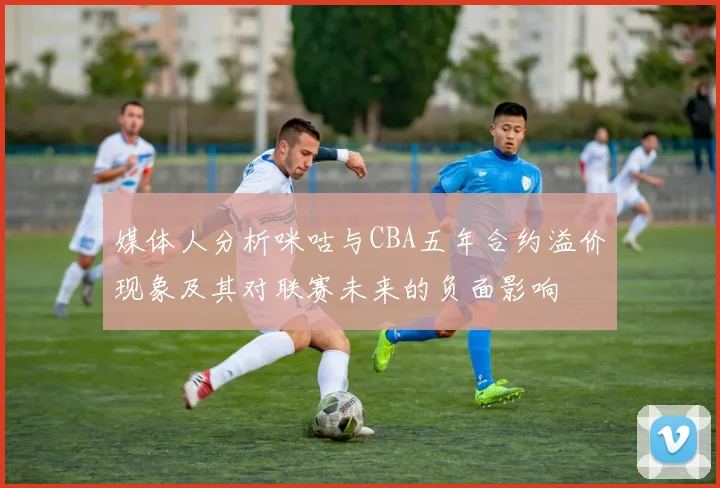 媒体人分析咪咕与CBA五年合约溢价现象及其对联赛未来的负面影响