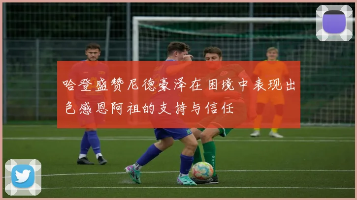 哈登盛赞尼德豪泽在困境中表现出色感恩阿祖的支持与信任