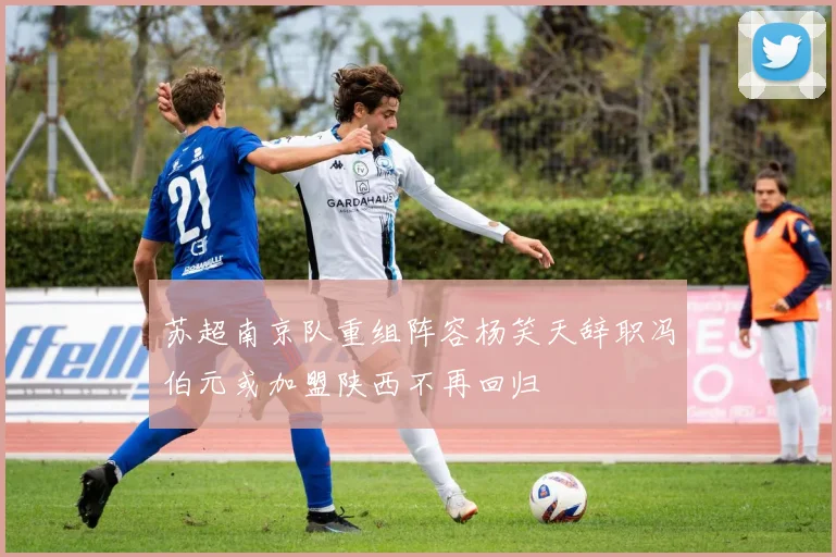 苏超南京队重组阵容杨笑天辞职冯伯元或加盟陕西不再回归