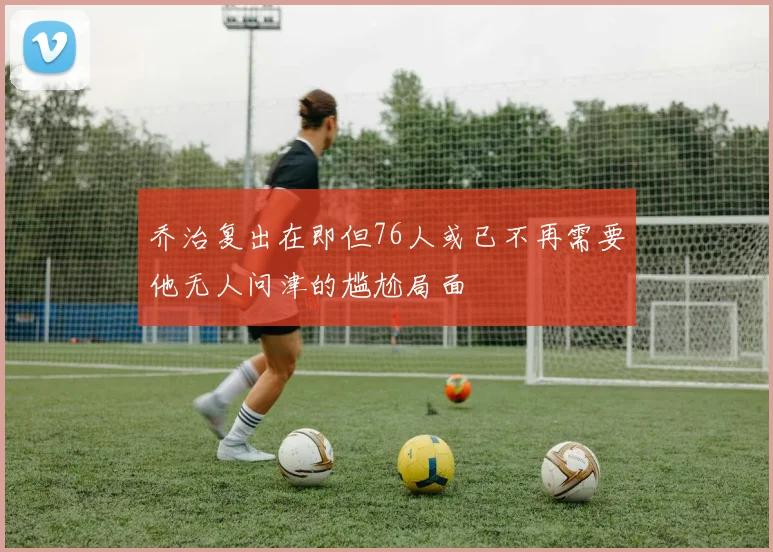 乔治复出在即但76人或已不再需要他无人问津的尴尬局面