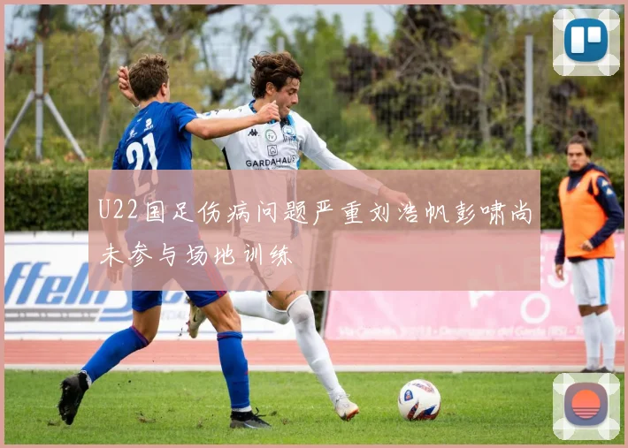 U22国足伤病问题严重刘浩帆彭啸尚未参与场地训练