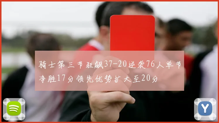 骑士第三节狂飙37-20逆袭76人单节净胜17分领先优势扩大至20分