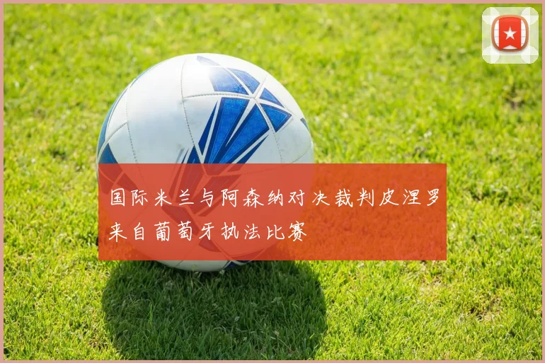国际米兰与阿森纳对决裁判皮涅罗来自葡萄牙执法比赛