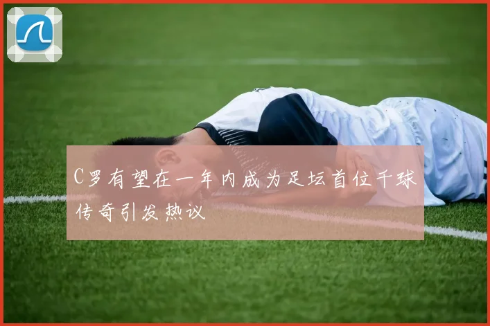 C罗有望在一年内成为足坛首位千球传奇引发热议