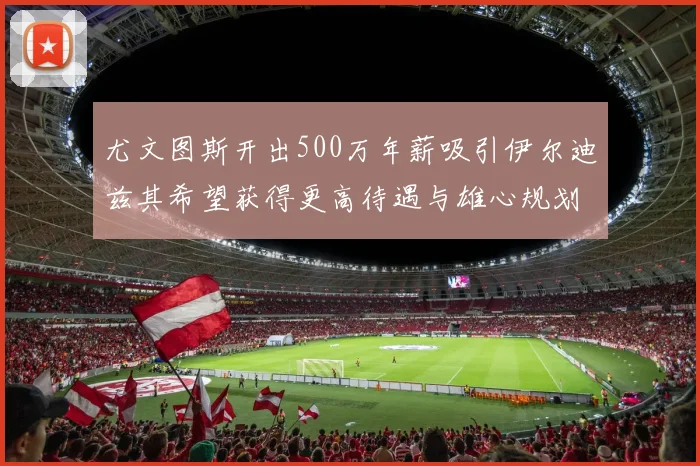 尤文图斯开出500万年薪吸引伊尔迪兹其希望获得更高待遇与雄心规划