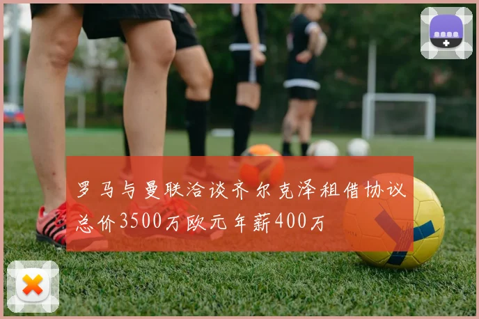 罗马与曼联洽谈齐尔克泽租借协议总价3500万欧元年薪400万